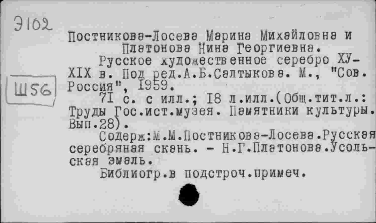 ﻿ЭЮ1
Постникова-Лосева Мэрина Михайловна и Платонова Нина Георгиевна.
Русское художественное сереоро ХУ-XIX в. Под ред.А.Б.Салтыков а. М., "Сов. Россия", 1959.
71 с. с илл.; 18 л.илл.(Общ.тит.л.: Труды Гос.ист.музея. Памятники культуры. Вып.28).
Содерж:М.М.Постникова-Лосева.Русская серебряная скань. - Н.Г.Платонова.Усольская эмаль.
Библиогр.в подстроч.примеч.